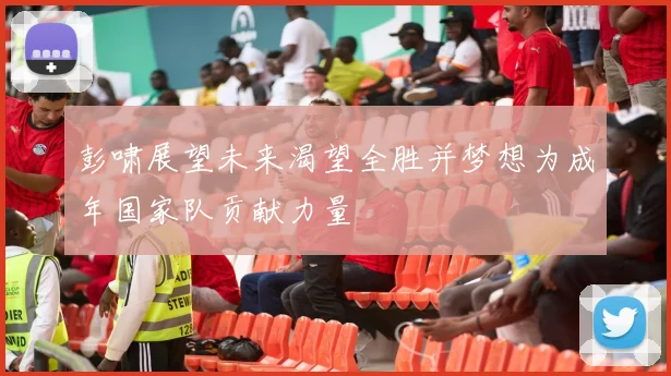 彭啸展望未来渴望全胜并梦想为成年国家队贡献力量