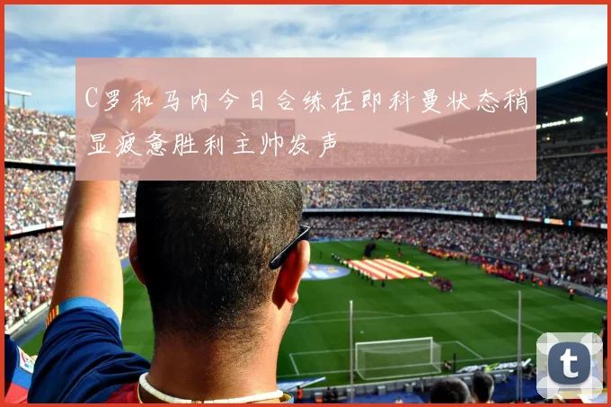 C罗和马内今日合练在即科曼状态稍显疲惫胜利主帅发声