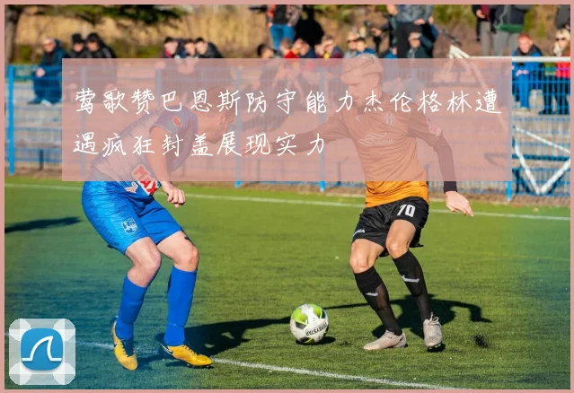 莺歌赞巴恩斯防守能力杰伦格林遭遇疯狂封盖展现实力