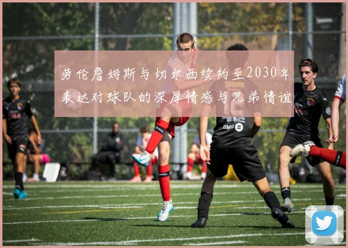 劳伦詹姆斯与切尔西续约至2030年表达对球队的深厚情感与兄弟情谊
