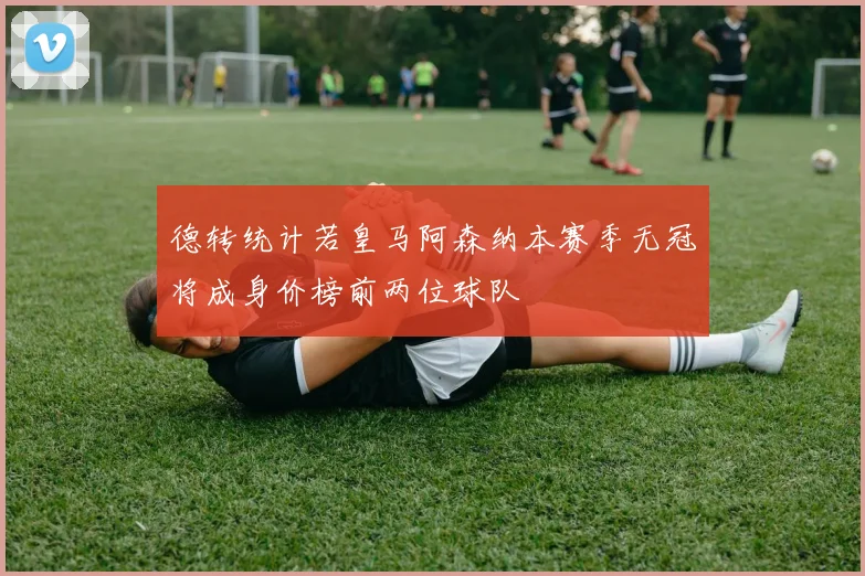 德转统计若皇马阿森纳本赛季无冠将成身价榜前两位球队
