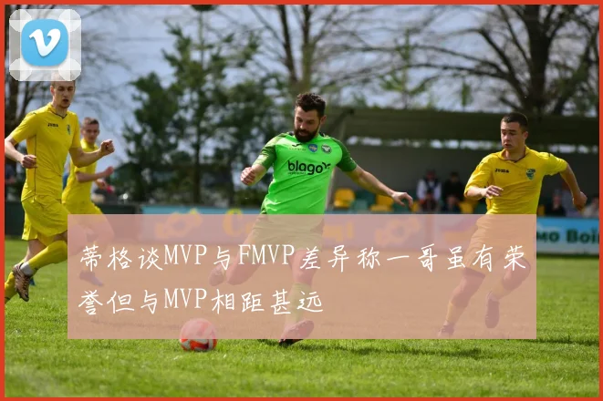 蒂格谈MVP与FMVP差异称一哥虽有荣誉但与MVP相距甚远