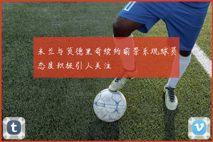 米兰与莫德里奇续约前景乐观球员态度积极引人关注