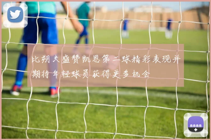 比朔夫盛赞凯恩第二球精彩表现并期待年轻球员获得更多机会