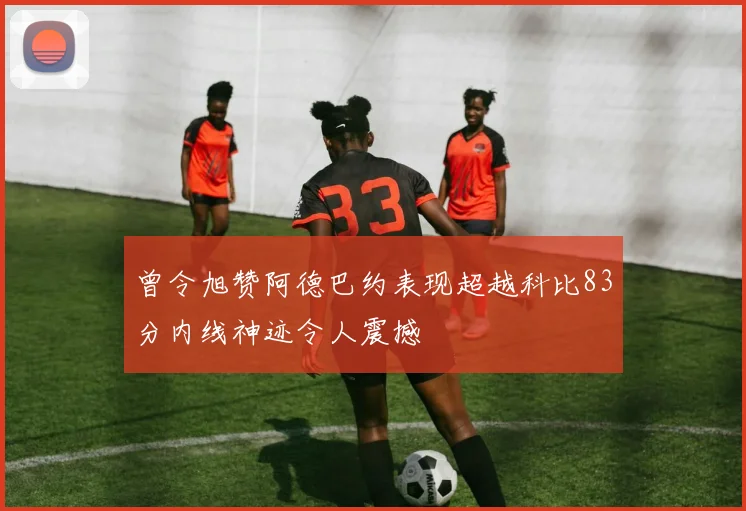 曾令旭赞阿德巴约表现超越科比83分内线神迹令人震撼
