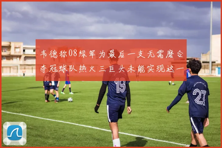 韦德称08绿军为最后一支无需磨合夺冠球队热火三巨头未能实现这一目标