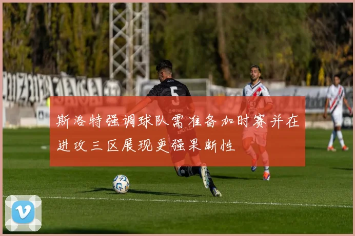 斯洛特强调球队需准备加时赛并在进攻三区展现更强果断性