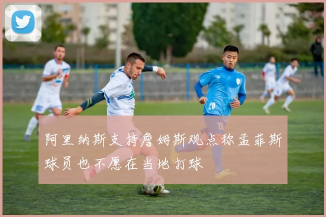 阿里纳斯支持詹姆斯观点称孟菲斯球员也不愿在当地打球
