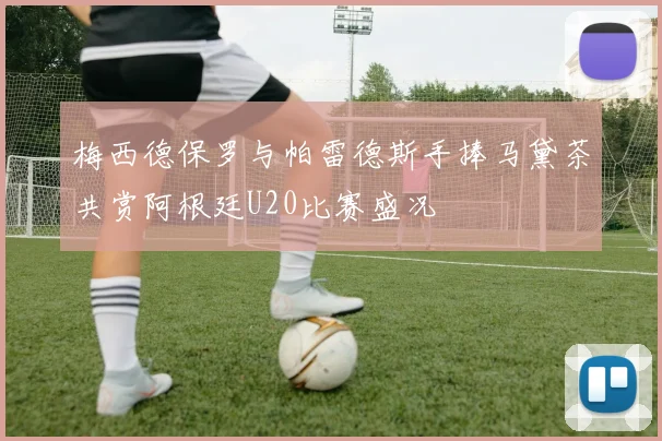 梅西德保罗与帕雷德斯手捧马黛茶共赏阿根廷U20比赛盛况