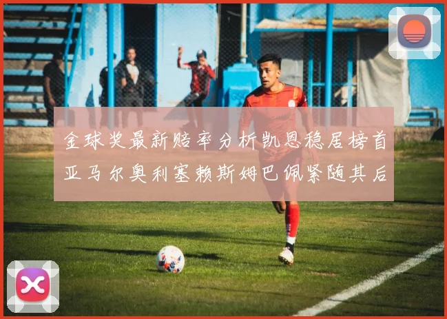 金球奖最新赔率分析凯恩稳居榜首亚马尔奥利塞赖斯姆巴佩紧随其后